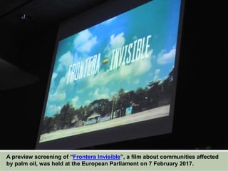 A preview screening of “Frontera Invisible”, a film about communities affected
by palm oil, was held at the European Parliament on 7 February 2017.
 