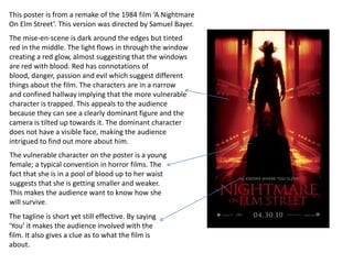 This poster is from a remake of the 1984 film ‘A Nightmare
On Elm Street’. This version was directed by Samuel Bayer.
The mise-en-scene is dark around the edges but tinted
red in the middle. The light flows in through the window
creating a red glow, almost suggesting that the windows
are red with blood. Red has connotations of
blood, danger, passion and evil which suggest different
things about the film. The characters are in a narrow
and confined hallway implying that the more vulnerable
character is trapped. This appeals to the audience
because they can see a clearly dominant figure and the
camera is tilted up towards it. The dominant character
does not have a visible face, making the audience
intrigued to find out more about him.
The vulnerable character on the poster is a young
female; a typical convention in horror films. The
fact that she is in a pool of blood up to her waist
suggests that she is getting smaller and weaker.
This makes the audience want to know how she
will survive.
The tagline is short yet still effective. By saying
‘You’ it makes the audience involved with the
film. It also gives a clue as to what the film is
about.
 