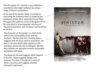 The film poster for ‘Sinister’ is very effective
and attracts the target audience by using a
range of horror conventions.
At the top of the poster, there is a sentence
reminding the audience that it is made by the
producers of two other successful horror films.
This gives the audience a hint of the genre of the
film and what is to be expected. Any fans of
‘Paranormal Activity’ and ‘Insidious’ will be drawn
to the film.
The character on the poster is a child which
reflects the vulnerability of her and her
situation. The fact that she is looking down,
suggests that she fears what is around her. Her
face is not seen which adds mystery to the
character almost like she is hiding her identity.
Also children are typically innocent and people
empathise with them.
The blood on the wall suggests what happens
in the film. Blood suggests danger and
violence. The face in the blood is a hint of
what is to come, and suggests another
character is dominant.
 