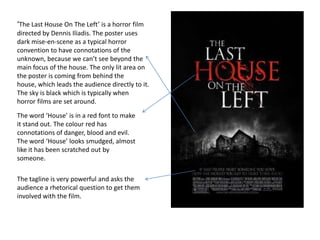 ‘The Last House On The Left’ is a horror film
directed by Dennis Iliadis. The poster uses
dark mise-en-scene as a typical horror
convention to have connotations of the
unknown, because we can’t see beyond the
main focus of the house. The only lit area on
the poster is coming from behind the
house, which leads the audience directly to it.
The sky is black which is typically when
horror films are set around.
The word ‘House’ is in a red font to make
it stand out. The colour red has
connotations of danger, blood and evil.
The word ‘House’ looks smudged, almost
like it has been scratched out by
someone.

The tagline is very powerful and asks the
audience a rhetorical question to get them
involved with the film.
 