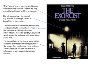 ‘The Exorcist’ poster uses the well-known
directors name ‘William Friedkin’ to help
attract fans of his other films to this one.

The full moon shows the time of
day, and the use of night time is a
typical horror convention.

The mise-en-scene is mainly dark with only
one beam of light coming from a room in
the large house. This light frames a
silhouette of a man. His identity is disguised
which leaves the audience asking questions
about him.
The bars in front of the house suggest that
someone is trapped within the grounds of
the house. This implies that there is danger
around because, the bars have links to
prison and prison suggests danger and
violence.
 