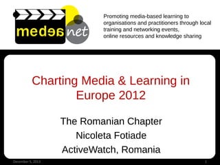 Promoting media-based learning to
organisations and practitioners through local
training and networking events,
online resources and knowledge sharing

Charting Media & Learning in
Europe 2012
The Romanian Chapter
Nicoleta Fotiade
ActiveWatch, Romania
December 5, 2013

1

 