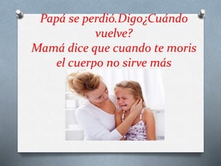 Papá se perdió.Digo¿Cuándo
vuelve?
Mamá dice que cuando te moris
el cuerpo no sirve más
 