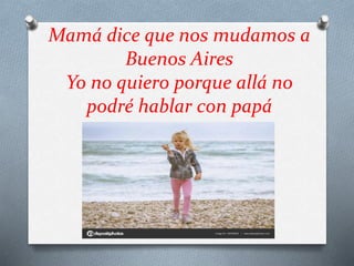 Mamá dice que nos mudamos a
Buenos Aires
Yo no quiero porque allá no
podré hablar con papá
 