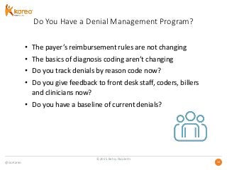 @GoKareo 1010
Do You Have a Denial Management Program?
• The payer’s reimbursement rules are not changing
• The basics of diagnosis coding aren’t changing
• Do you track denials by reason code now?
• Do you give feedback to front desk staff, coders, billers
and clinicians now?
• Do you have a baseline of current denials?
©2015 Betsy Nicoletti
 