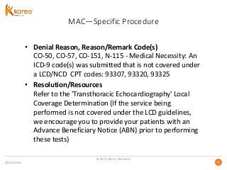 @GoKareo 2121
MAC—Specific Procedure
• Denial Reason, Reason/Remark Code(s)
CO-50, CO-57, CO-151, N-115 - Medical Necessity: An
ICD-9 code(s) was submitted that is not covered under
a LCD/NCD CPT codes: 93307, 93320, 93325
• Resolution/Resources
Refer to the 'Transthoracic Echocardiography' Local
Coverage Determination (If the service being
performed is not covered under the LCD guidelines,
we encourage you to provide your patients with an
Advance Beneficiary Notice (ABN) prior to performing
these tests)
©2015 Betsy Nicoletti
 