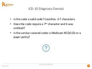 @GoKareo 2626
ICD-10 Diagnosis Denials
• Is the code a valid code? Could be: 3-7 characters
• Does the code require a 7th character and it was
omitted?
• Is the service covered under a Medicare NCD/LCD or a
payer policy?
©2015 Betsy Nicoletti
 