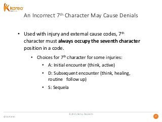 @GoKareo 2727
An Incorrect 7th Character May Cause Denials
• Used with injury and external cause codes, 7th
character must always occupy the seventh character
position in a code.
• Choices for 7th character for some injuries:
• A: Initial encounter (think, active)
• D: Subsequent encounter (think, healing,
routine follow up)
• S: Sequela
©2015 Betsy Nicoletti
 