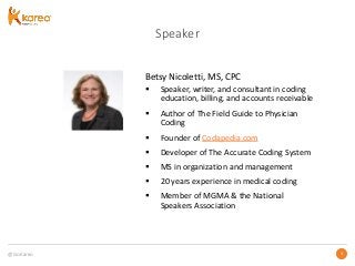@GoKareo 33
Speaker
Betsy Nicoletti, MS, CPC
 Speaker, writer, and consultant in coding
education, billing, and accounts receivable
 Author of The Field Guide to Physician
Coding
 Founder of Codapedia.com
 Developer of The Accurate Coding System
 MS in organization and management
 20 years experience in medical coding
 Member of MGMA & the National
Speakers Association
 