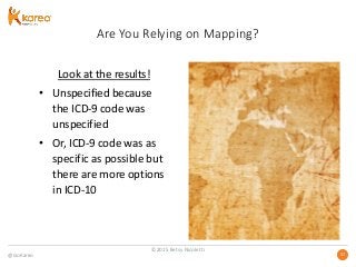 @GoKareo 3737
Are You Relying on Mapping?
Look at the results!
• Unspecified because
the ICD-9 code was
unspecified
• Or, ICD-9 code was as
specific as possible but
there are more options
in ICD-10
©2015 Betsy Nicoletti
 