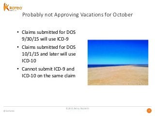 @GoKareo 88
Probably not Approving Vacations for October
• Claims submitted for DOS
9/30/15 will use ICD-9
• Claims submitted for DOS
10/1/15 and later will use
ICD-10
• Cannot submit ICD-9 and
ICD-10 on the same claim
©2015 Betsy Nicoletti
 