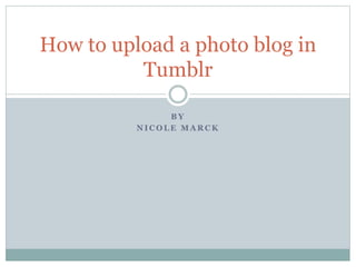 B Y
N I C O L E M A R C K
How to upload a photo blog in
Tumblr
 