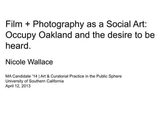 Film + Photography as a Social Art:
Occupy Oakland and the desire to be
heard.
Nicole Wallace
MA Candidate '14 | Art & Curatorial Practice in the Public Sphere
University of Southern California
April 12, 2013
 
