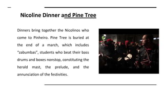 Nicoline Dinner and Pine Tree
Dinners bring together the Nicolinos who
come to Pinheiro. Pine Tree is buried at
the end of a march, which includes
“zabumbas”, students who beat their bass
drums and boxes nonstop, constituting the
herald mast, the prelude, and the
annunciation of the festivities.
 