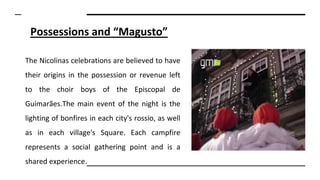 Possessions and “Magusto”
The Nicolinas celebrations are believed to have
their origins in the possession or revenue left
to the choir boys of the Episcopal de
Guimarães.The main event of the night is the
lighting of bonfires in each city's rossio, as well
as in each village's Square. Each campfire
represents a social gathering point and is a
shared experience.
 