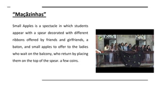 “Maçãzinhas”
Small Apples is a spectacle in which students
appear with a spear decorated with different
ribbons offered by friends and girlfriends, a
baton, and small apples to offer to the ladies
who wait on the balcony, who return by placing
them on the top of the spear. a few coins.
 