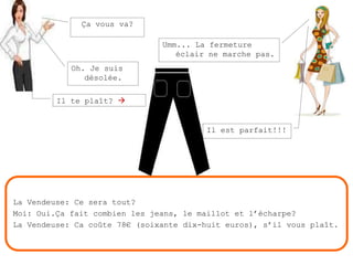Ça vous va?Umm... La fermeture éclair ne marche pas.Oh. Je suis désolée.Il te plaît? Il est parfait!!!La Vendeuse: Ce sera tout?Moi: Oui.Ça fait combien les jeans, le maillot et l’écharpe?La Vendeuse: Ca coûte 78€ (soixante dix-huit euros), s’il vous plaît.