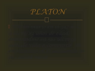 
 Platón murió en el 347 a. C.
a los 81/82 años de edad,
dedicándose en sus últimos
años de vida a compartir sus
enseñanzas en la academia de
su ciudad natal.
PLATON
 