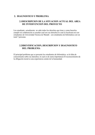 2.1DESCRIPCION DE LA SITUACION ACTUAL DEL AREA
DE INTERVENCION DEL PROYECTO
Los estudiante actualmente no sabe todos los derechos que tiene y como hacerlos
cumplir mi colaboración es enseñar cual son sus derechos lo cual se localizara mi con
estudiantes de Universidad Técnica de Manabi con estudiantes de Informática con un
total 7 personas.
2.2IDENTIFICACION, DESCRIPCION Y DIAGNOSTICO
DEL PROBLEMA
El principal problema que se presenta los estudiantes de Informática es la falta de
conocimiento sobre sus derechos, lo cual es de suma importancia El reconocimiento de
la obligación moral es una experiencia común de la humanidad.
Justificación
 