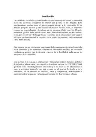 Las relaciones se reflejan permanentes hechos que hacen suponer que en la comunidad
existe una diversidad conceptual en relación con el tema de los derechos. Estas
manifestaciones oscilan entre el reconocimiento íntegro, a la vulneración de los
derecho, por parte de unos y otros actores del proceso. Por esta razón, es importante
conocer las potencialidades y fortalezas que se han desarrollado entre los diferentes
estamentos que han hecho posible de una u otra forma la vivencia de los derecho hasta
ahora, para incentivar y fortalecer lo que ya existe a través situaciones y actividades y
así lograr que la comunidad se empodere de su propio crecimiento y mejoramiento en
virtud de los derecho.
Este proyecto es una oportunidad para conocer la forma como se vivencian los derecho
en la comunidad y así fortalecer y mejorar la convivencia haciendo de situaciones
cotidianas un espacio para la vivencia y respeto de la dignidad de cada uno de los
integrantes de la comunidad.
Esta apoyado en la legislación internacional y nacional en derechos humanos, en la Ley
de infancia y adolescencia y en especial en la política nacional de EDUDERECHOS,
que tiene como finalidad garantizar a los niños y a las niñas y a los adolescentes su
pleno y armonioso desarrollo para que crezcan en el seno de la familia y de la
comunidad, en un ambiente de felicidad, amor y comprensión, prevaleciendo el
reconocimiento a la igualdad y a la dignidad humana, sin discriminación alguna.
 