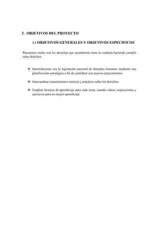 3. OBJETIVOS DEL PROYECTO
3.1 OBJETIVOS GENERALES Y OBJETIVOS ESPECIFICOS
Reconocer cuales son los derechos que actualmente tiene la ciudanía haciendo cumplir
estos derechos.
 Interrelacionar con la legislación nacional de derechos humanos mediante una
planificación estratégica a fin de contribuir con nuevos conocimientos.
 Intercambiar conocimientos teóricos y prácticos sobre los derechos.
 Emplear técnicas de aprendizaje para cada tema, usando videos, exposiciones y
ejercicios para un mayor aprendizaje.
 