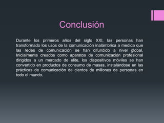 Conclusión
Durante los primeros años del siglo XXI, las personas han
transformado los usos de la comunicación inalámbrica a medida que
las redes de comunicación se han difundido a nivel global.
Inicialmente creados como aparatos de comunicación profesional
dirigidos a un mercado de elite, los dispositivos móviles se han
convertido en productos de consumo de masas, instalándose en las
prácticas de comunicación de cientos de millones de personas en
todo el mundo.
 