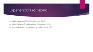 Experiência Profissional
 Voluntária na AIESEC Curitiba em 2015
 Voluntária na Endeleza International em 2016
 Atuação como professora de inglês desde 2017
 