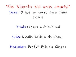 “São Vicente 500 anos amanhã”
Tema: O que eu quero para minha
cidade
Título:Espaço multicultural
Autor:Nicolle Batista de Jesus
Mediador: Prof.ª Patrícia Chagas