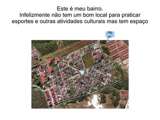 Este é meu bairro.
Infelizmente não tem um bom local para praticar
esportes e outras atividades culturais mas tem espaço
Aq
ui.