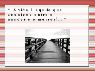 “ A vida é aquilo que acontece entre o nascer e o morrer!... “