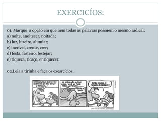 EXERCICÍOS:
01. Marque a opção em que nem todas as palavras possuem o mesmo radical:
a) noite, anoitecer, noitada;
b) luz, luzeiro, alumiar;
c) incrível, crente, crer;
d) festa, festeiro, festejar;
e) riqueza, ricaço, enriquecer.
02.Leia a tirinha e faça os exesrcícios.
 