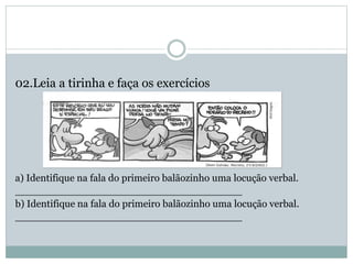 02.Leia a tirinha e faça os exercícios
a) Identifique na fala do primeiro balãozinho uma locução verbal.
____________________________________
b) Identifique na fala do primeiro balãozinho uma locução verbal.
____________________________________
 