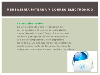 Correo Electrónico:
Es un sistema de envío y recepción de
correo mediante el uso de un computador
u otro dispositivo electrónico. Es un sistema
de envío y recepción de correo mediante el
uso de un computador u otro dispositivo
electrónico. Un mensaje de correo electrónico
puede constar tanto de texto escrito como de
imágenes o mensajes de voz, también de videos.
MENSAJERÍA INTERNA Y CORREO ELECTRÓNICO
 