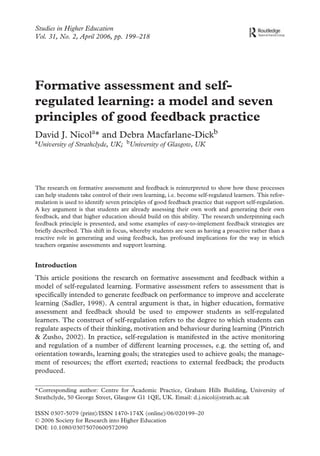 Studies in Higher Education
Vol. 31, No. 2, April 2006, pp. 199–218




Formative assessment and self-
regulated learning: a model and seven
principles of good feedback practice
David J. Nicola* and Debra Macfarlane-Dickb
aUniversity                                                                                                             bUniversity
                                                          of Strathclyde, UK;                                                         of Glasgow, UK
Centre
DavidJ.Nicol
0
200000April 2006Education (online) Hills BuildingUniversity of Strathclyde50 George StGlasgowUKd.j.nicol@strath.ac.uk
31
Society Article
2006 for Research
Originalin Francis Practice,
0307-5079 (print)/1470-174X
StudiesandAcademic into
10.1080/03075070600572090 Graham
CSHE_A_157192.sgm
Taylor for Higher Ltd Higher Education




The research on formative assessment and feedback is reinterpreted to show how these processes
can help students take control of their own learning, i.e. become self-regulated learners. This refor-
mulation is used to identify seven principles of good feedback practice that support self-regulation.
A key argument is that students are already assessing their own work and generating their own
feedback, and that higher education should build on this ability. The research underpinning each
feedback principle is presented, and some examples of easy-to-implement feedback strategies are
briefly described. This shift in focus, whereby students are seen as having a proactive rather than a
reactive role in generating and using feedback, has profound implications for the way in which
teachers organise assessments and support learning.


Introduction
This article positions the research on formative assessment and feedback within a
model of self-regulated learning. Formative assessment refers to assessment that is
specifically intended to generate feedback on performance to improve and accelerate
learning (Sadler, 1998). A central argument is that, in higher education, formative
assessment and feedback should be used to empower students as self-regulated
learners. The construct of self-regulation refers to the degree to which students can
regulate aspects of their thinking, motivation and behaviour during learning (Pintrich
& Zusho, 2002). In practice, self-regulation is manifested in the active monitoring
and regulation of a number of different learning processes, e.g. the setting of, and
orientation towards, learning goals; the strategies used to achieve goals; the manage-
ment of resources; the effort exerted; reactions to external feedback; the products
produced.

*Corresponding author: Centre for Academic Practice, Graham Hills Building, University of
Strathclyde, 50 George Street, Glasgow G1 1QE, UK. Email: d.j.nicol@strath.ac.uk

ISSN 0307-5079 (print)/ISSN 1470-174X (online)/06/020199–20
© 2006 Society for Research into Higher Education
DOI: 10.1080/03075070600572090
 