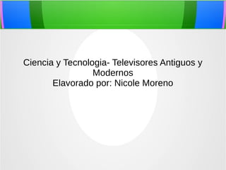 Ciencia y Tecnologia- Televisores Antiguos y
Modernos
Elavorado por: Nicole Moreno
 