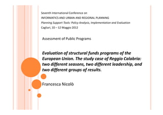 Seventh International Conference on
INFORMATICS AND URBAN AND REGIONAL PLANNING
Planning Support Tools: Policy Analysis, Implementation and Evaluation
Cagliari, 10 – 12 Maggio 2012


Assessment of Public Programs


Evaluation of structural funds programs of the
European Union. The study case of Reggio Calabria:
two different seasons, two different leadership, and
two different groups of results.


Francesca Nicolò
 