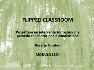 FLIPPED CLASSROOM
Progettare un intervento formativo che
preveda collaborazione e condivisione
Rosaria Nicolosi
MODULO LB04
 