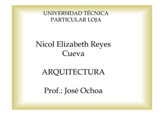 UNIVERSIDAD TÉCNICA
    PARTICULAR LOJA



Nicol Elizabeth Reyes
       Cueva

 ARQUITECTURA

  Prof.: José Ochoa
 