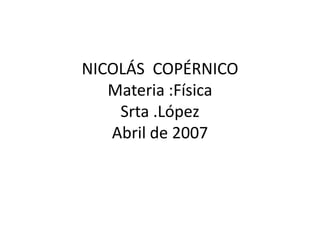 NICOLÁS  COPÉRNICOMateria :FísicaSrta .LópezAbril de 2007 
