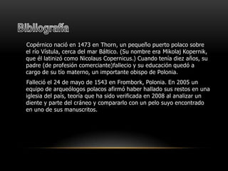 BibliografíaCopérnico nació en 1473 en Thorn, un pequeño puerto polaco sobre el río Vístula, cerca del mar Báltico. (Su nombre era MikolajKopernik, que él latinizó como NicolausCopernicus.) Cuando tenía diez años, su padre (de profesión comerciante)fallecio y su educación quedó a cargo de su tío materno, un importante obispo de Polonia. Falleció el 24 de mayo de 1543 en Frombork, Polonia. En 2005 un equipo de arqueólogos polacos afirmó haber hallado sus restos en una iglesia del país, teoría que ha sido verificada en 2008 al analizar un diente y parte del cráneo y compararlo con un pelo suyo encontrado en uno de sus manuscritos.