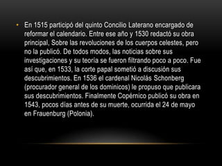 En 1515 participó del quinto Concilio Laterano encargado de reformar el calendario. Entre ese año y 1530 redactó su obra principal, Sobre las revoluciones de los cuerpos celestes, pero no la publicó. De todos modos, las noticias sobre sus investigaciones y su teoría se fueron filtrando poco a poco. Fue así que, en 1533, la corte papal sometió a discusión sus descubrimientos. En 1536 el cardenal Nicolás Schonberg (procurador general de los dominicos) le propuso que publicara sus descubrimientos. Finalmente Copérnico publicó su obra en 1543, pocos días antes de su muerte, ocurrida el 24 de mayo en Frauenburg (Polonia). 