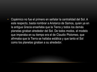 Copérnico no fue el primero en señalar la centralidad del Sol. A este respecto, basta nombrar a Aristarco de Samos, quien ya en la antigua Grecia enseñaba que la Tierra y todos los demás planetas giraban alrededor del Sol. De todos modos, el modelo que imperaba en su tiempo era el de Claudio Ptolomeo, que afirmaba que la Tierra se hallaba estática y que tanto el Sol como los planetas giraban a su alrededor.