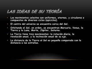 Las ideas de su teoríaLos movimientos celestes son uniformes, eternos, y circulares o compuestos de diversos ciclos (epiciclos). El centro del universo se encuentra cerca del Sol. Orbitando el Sol, en orden, se encuentran Mercurio, Venus, la Tierra y la Luna, Marte, Júpiter, Saturno. La Tierra tiene tres movimientos: la rotación diaria, la revolución anual, y la inclinación anual de su eje.La distancia de la Tierra al Sol es pequeña comparada con la distancia a las estrellas. 