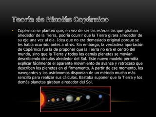 Teoría de Nicolás Copérnico Copérnico se planteó que, en vez de ser las esferas las que giraban alrededor de la Tierra, podría ocurrir que la Tierra girara alrededor de su eje una vez al día. Idea que no era demasiado original porque se les había ocurrido antes a otros. Sin embargo, la verdadera aportación de Copérnico fue la de proponer que la Tierra no era el centro del mundo, sino que la Tierra y todos los demás planetas se movían describiendo círculos alrededor del Sol. Este nuevo modelo permitía explicar fácilmente el aparente movimiento de avance y retroceso que describen los planetas en el firmamento. A partir de ese momento, los navegantes y los astrónomos disponían de un método mucho más sencillo para realizar sus cálculos. Bastaba suponer que la Tierra y los demás planetas giraban alrededor del Sol. 