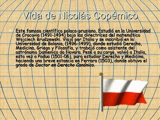 Vida de Nicolás Copérnico Este famoso científico polaco-prusiano. Estudió en la Universidad de Cracovia (1491-1494) bajo las directrices del matemático Wojciech Brudzewski. Viajó por Italia y se inscribió en la Universidad de Bolonia, (1496-1499), donde estudió Derecho, Medicina, Griego y Filosofía, y trabajó como asistente del astrónomo Domenico da Novara. Pese a su cargo, volvió a Italia, esta vez a Padua (1501-06), para estudiar Derecho y Medicina, haciendo una breve estancia en Ferrara (1503), donde obtuvo el grado de  Doctor en Derecho Canónico .  