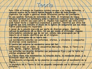 Teoría Para 1536 el trabajo de Copérnico estaba cercano a su forma definitiva, y rumores acerca de su teoría habían llegado a oídos de toda Europa. Copérnico fue urgido a publicar desde diferentes partes del continente. En una epístola fechada de noviembre de 1536, el Arzobispo de Capua Nikolaus Cardinal von Schönberg pidió a Copérnico comunicar más ampliamente sus ideas y solicitó una copia para sí. Algunos han sugerido que esta carta pudo haber hecho a Copérnico sospechoso a publicar, mientras que otros han sugerido que esto indicaba el deseo de la Iglesia de asegurarse que sus ideas fueran publicadas[ cita requerida ]. A pesar de la presión ejercida por parte de diversos grupos, Copérnico retrasó la publicación de su libro, tal vez por miedo al criticismo. Algunos historiadores consideran que de ser así, estaba más preocupado por el impacto en el mundo científico que en el religioso. Las ideas principales de su teoría son: Los movimientos celestes son uniformes, eternos, y circulares o compuestos de diversos ciclos (epiciclos).  El centro del universo se encuentra cerca del Sol.  Orbitando el Sol, en orden, se encuentran Mercurio, Venus, la Tierra y la Luna, Marte, Júpiter, Saturno.  Las estrellas son objetos distantes que permanecen fijos y por lo tanto no orbitan alrededor del Sol.  La Tierra tiene tres movimientos: la rotación diaria, la revolución anual, y la inclinación anual de su eje.  El movimiento retrógrado de los planetas es explicado por el movimiento de la Tierra.  La distancia de la Tierra al Sol es pequeña comparada con la distancia a las estrellas.  