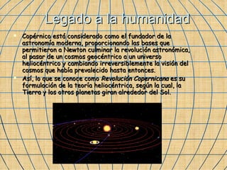 Legado a la humanidad Copérnico está considerado como el fundador de la astronomía moderna, proporcionando las bases que permitieron a Newton culminar la revolución astronómica, al pasar de un cosmos geocéntrico a un universo heliocéntrico y cambiando irreversiblemente la visión del cosmos que había prevalecido hasta entonces. Así, lo que se conoce como  Revolución Copernicana  es su formulación de la teoría heliocéntrica, según la cual, la Tierra y los otros planetas giran alrededor del Sol. 