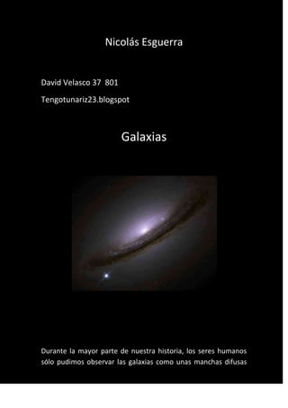 Nicolás Esguerra


David Velasco 37 801
Tengotunariz23.blogspot



                       Galaxias




Durante la mayor parte de nuestra historia, los seres humanos
sólo pudimos observar las galaxias como unas manchas difusas
 