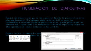 NUMERACIÓN DE DIAPOSITIVAS
Numerar las diapositivas que se van a mostrar durante la presentación no es
algo muy frecuente. Sin embargo, puede resultar útil en casos en
conferencias o en exposiciones de puertas abiertas, porque permite que las
personas que llegan tarde o se reenganchan a mitad de exposición tengan una
idea aproximada de cuánto contenido se han perdido.
Podemos incluir la numeración desde la ficha Insertar, grupo Texto, haciendo
clic en la herramienta Número de diapositiva.

 