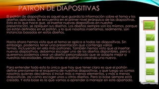 PATRÓN DE DIAPOSITIVAS
El patrón de diapositivas es aquel que guarda la información sobre el tema y los
diseños aplicados. Se encuentra en el primer nivel jerárquico de las diapositivas.
Esto es lo que hace que, al insertar nuevas diapositivas en nuestra
presentación, se apliquen sus diseños. Los diseños siempre son los mismos, porque
así están definidos en el patrón, y lo que nosotros insertamos, realmente, son
instancias basadas en estos diseños.
Hasta ahora hemos visto que el tema se aplica a todas las diapositivas. Sin
embargo, podemos tener una presentación que contenga varios
temas, incluyendo en ella más patrones. También hemos visto que al insertar
nuevas diapositivas, debemos escoger uno de los diseños disponibles, pero si
queremos podemos crear un diseño personalizado que se adapte mejor a
nuestras necesidades, modificando el patrón o creando uno nuevo.
Para entender todo esto lo único que hay que tener claro es que el patrón
define previamente el esquema de nuestras diapositivas, y que luego ya somos
nosotros quienes decidimos si incluir más o menos elementos, y más o menos
diapositivas, así como escoger unos u otros diseños. Pero la base siempre está
creada. Y esta base es la que vamos a aprender a manejar en este apartado.

 